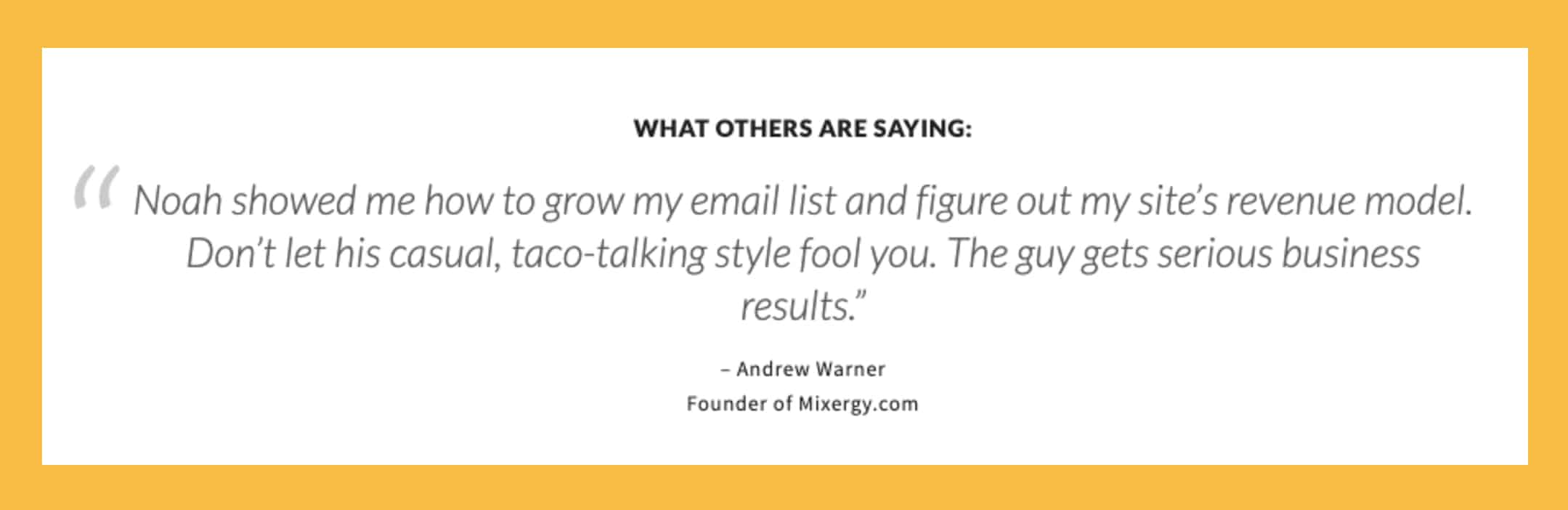 Noah showed me how to grow my email list and figure out my site’s revenue model. Don’t let his casual, taco-talking style fool you. The guy gets serious business results. - Andrew Warner, Founder of Mixergy.com